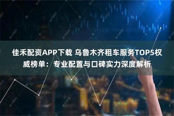 佳禾配资APP下载 乌鲁木齐租车服务TOP5权威榜单：专业配置与口碑实力深度解析