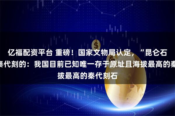 亿福配资平台 重磅！国家文物局认定，“昆仑石刻”是秦代刻的：我国目前已知唯一存于原址且海拔最高的秦代刻石