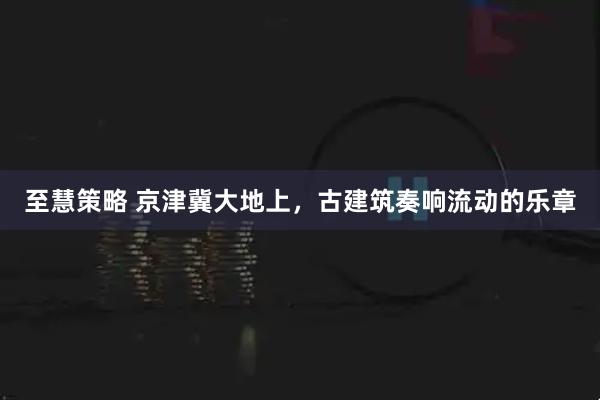 至慧策略 京津冀大地上，古建筑奏响流动的乐章
