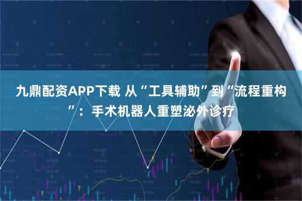 九鼎配资APP下载 从“工具辅助”到“流程重构”：手术机器人重塑泌外诊疗