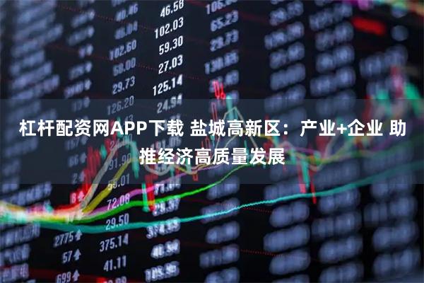 杠杆配资网APP下载 盐城高新区：产业+企业 助推经济高质量发展