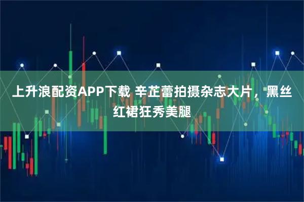 上升浪配资APP下载 辛芷蕾拍摄杂志大片，黑丝红裙狂秀美腿