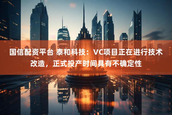 国信配资平台 泰和科技：VC项目正在进行技术改造，正式投产时间具有不确定性