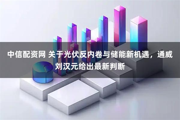 中信配资网 关于光伏反内卷与储能新机遇,通威刘汉元给出最新判断