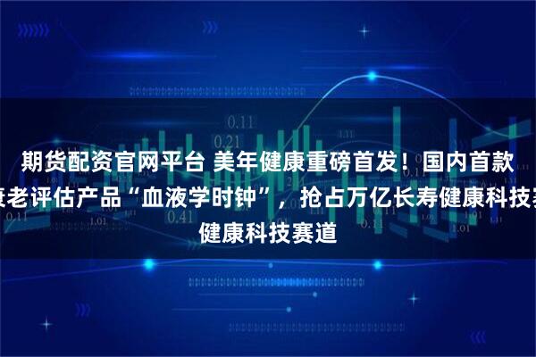期货配资官网平台 美年健康重磅首发!国内首款AI衰老评估产品“血液学时钟”,抢占万亿长寿健康科技赛道