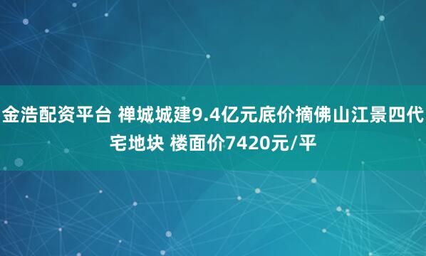 金浩配资平台 禅城城建9.4亿元底价摘佛山江景四代宅地块 楼面价7420元/平