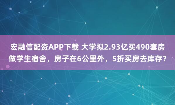 宏融信配资APP下载 大学拟2.93亿买490套房做学生宿舍，房子在6公里外，5折买房去库存？