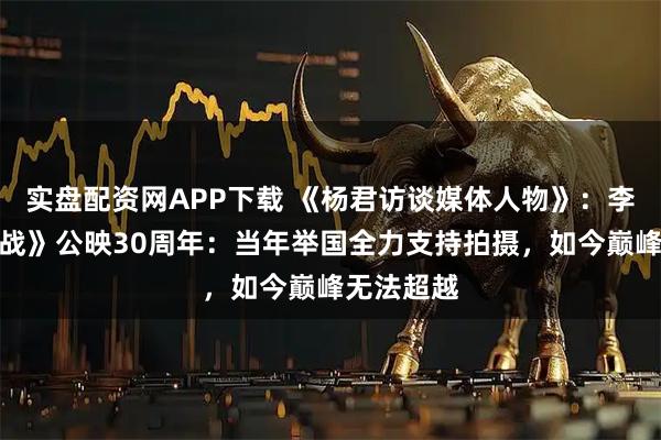 实盘配资网APP下载 《杨君访谈媒体人物》：李俊《大决战》公映30周年：当年举国全力支持拍摄，如今巅峰无法超越