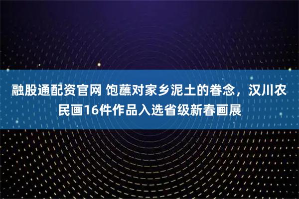 融股通配资官网 饱蘸对家乡泥土的眷念，汉川农民画16件作品入选省级新春画展