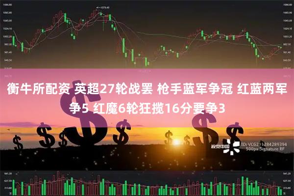 衡牛所配资 英超27轮战罢 枪手蓝军争冠 红蓝两军争5 红魔6轮狂揽16分要争3