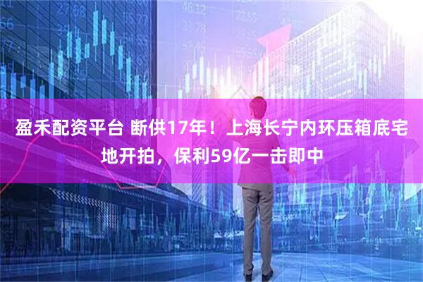 盈禾配资平台 断供17年！上海长宁内环压箱底宅地开拍，保利59亿一击即中