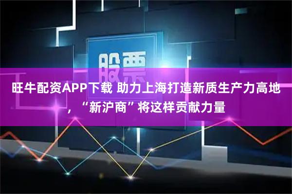 旺牛配资APP下载 助力上海打造新质生产力高地，“新沪商”将这样贡献力量