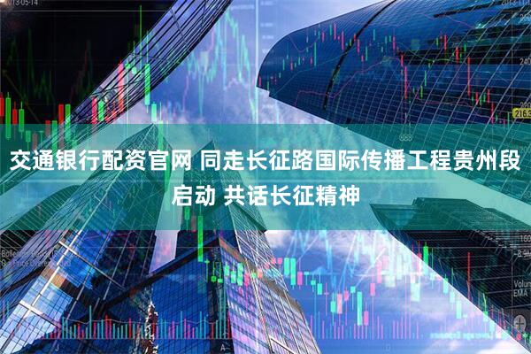 交通银行配资官网 同走长征路国际传播工程贵州段启动 共话长征精神