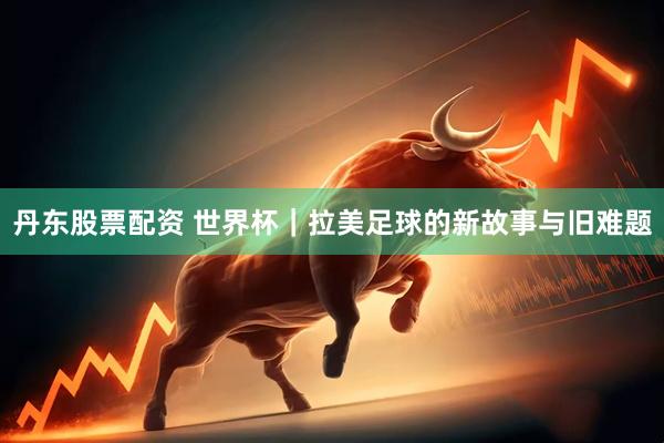 丹东股票配资 世界杯｜拉美足球的新故事与旧难题