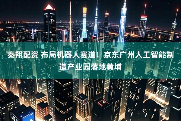 秦翔配资 布局机器人赛道！京东广州人工智能制造产业园落地黄埔