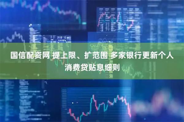 国信配资网 提上限、扩范围 多家银行更新个人消费贷贴息细则
