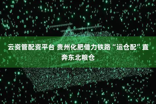 云资管配资平台 贵州化肥借力铁路“运仓配”直奔东北粮仓