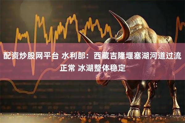 配资炒股网平台 水利部：西藏吉隆堰塞湖河道过流正常 冰湖整体稳定