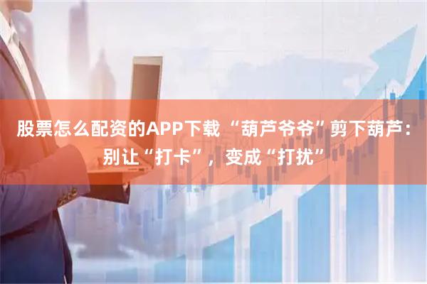 股票怎么配资的APP下载 “葫芦爷爷”剪下葫芦：别让“打卡”，变成“打扰”