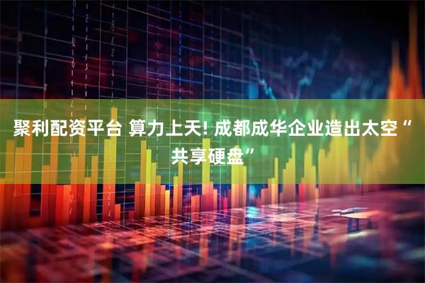 聚利配资平台 算力上天! 成都成华企业造出太空“共享硬盘”