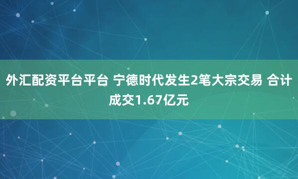 外汇配资平台平台 宁德时代发生2笔大宗交易 合计成交1.67亿元