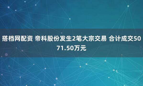 搭档网配资 帝科股份发生2笔大宗交易 合计成交5071.50万元